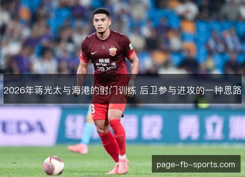2026年蒋光太与海港的射门训练 后卫参与进攻的一种思路